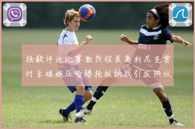 杨毅评论比赛激烈程度奥利尼克曾对乐福施压哈滕抢板挑战引发热议