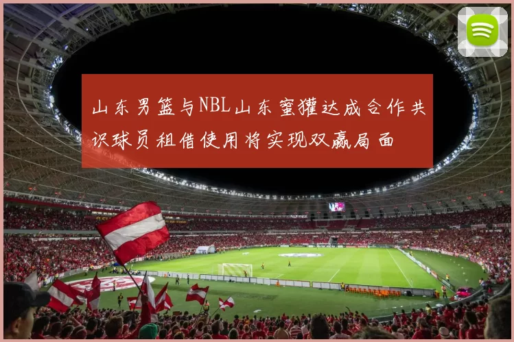 山东男篮与NBL山东蜜獾达成合作共识球员租借使用将实现双赢局面