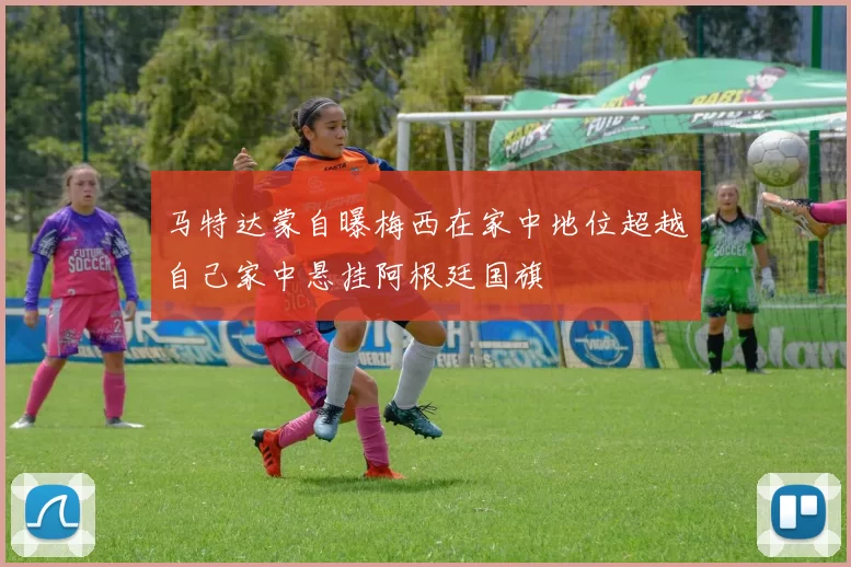 马特达蒙自曝梅西在家中地位超越自己家中悬挂阿根廷国旗