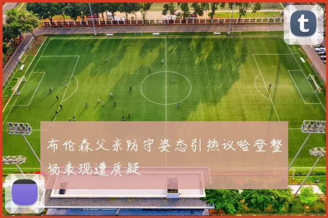 布伦森父亲防守姿态引热议哈登整场表现遭质疑