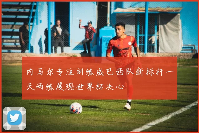 内马尔专注训练成巴西队新标杆一天两练展现世界杯决心