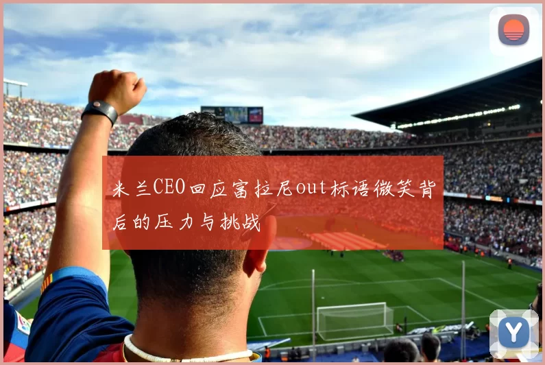 米兰CEO回应富拉尼out标语微笑背后的压力与挑战