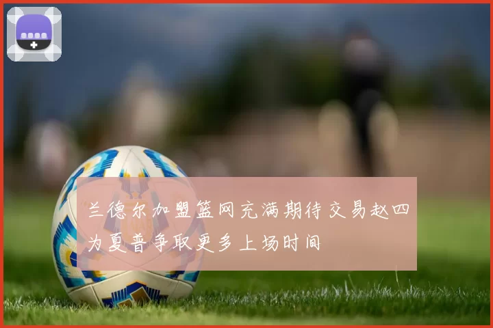 兰德尔加盟篮网充满期待交易赵四为夏普争取更多上场时间