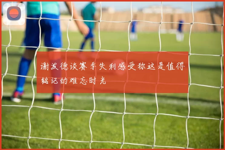 谢泼德谈赛季失利感受称这是值得铭记的难忘时光