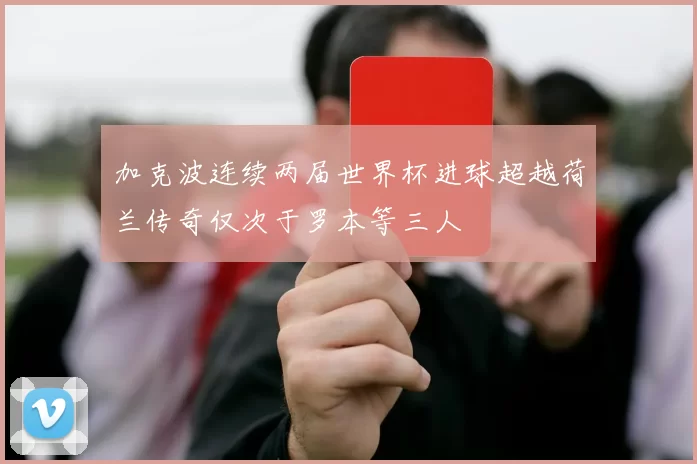 加克波连续两届世界杯进球超越荷兰传奇仅次于罗本等三人