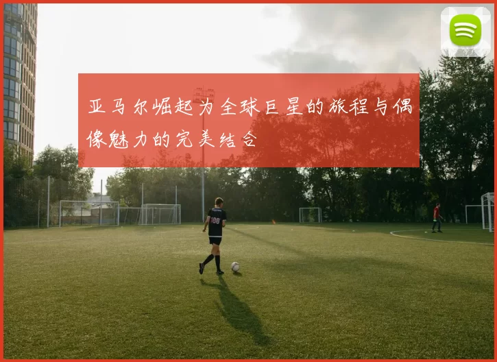 亚马尔崛起为全球巨星的旅程与偶像魅力的完美结合