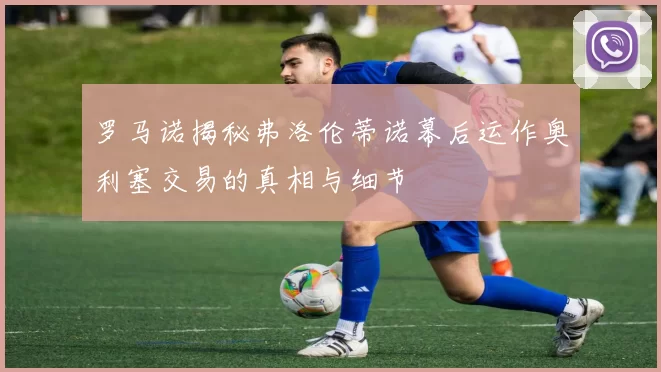 罗马诺揭秘弗洛伦蒂诺幕后运作奥利塞交易的真相与细节