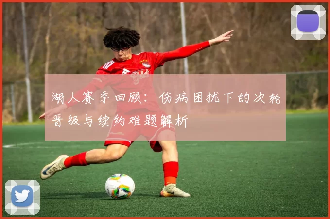 湖人赛季回顾：伤病困扰下的次轮晋级与续约难题解析