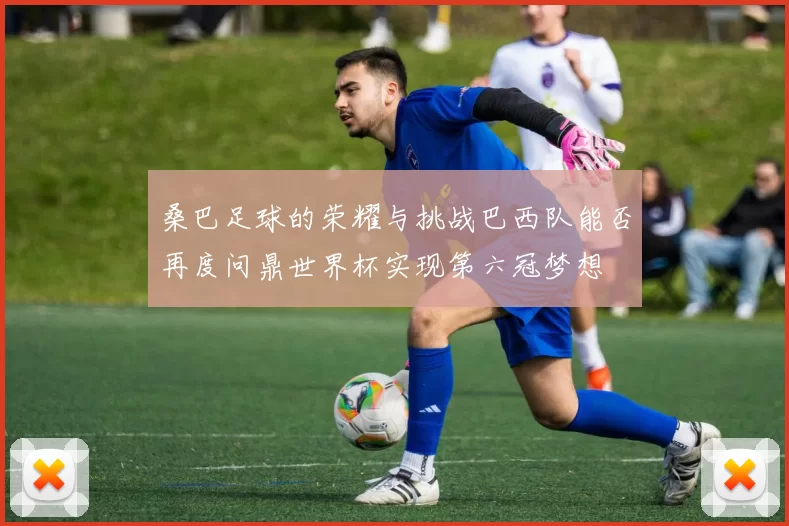桑巴足球的荣耀与挑战巴西队能否再度问鼎世界杯实现第六冠梦想