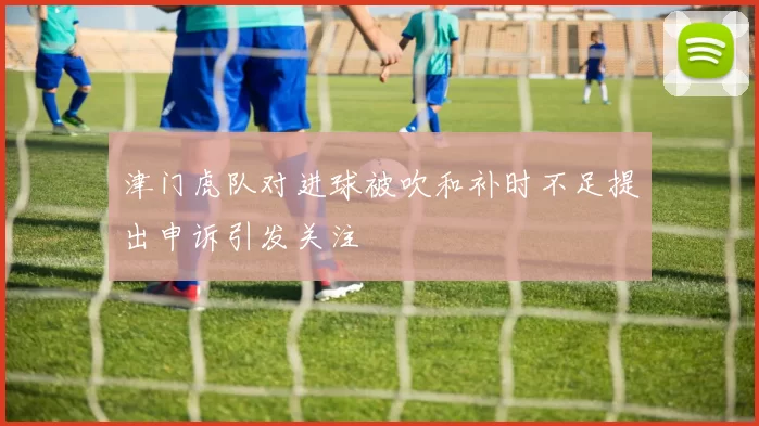 津门虎队对进球被吹和补时不足提出申诉引发关注